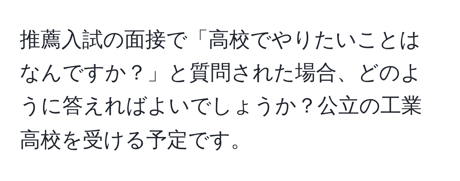 推薦入試の面接で「高校でやりたいことはなんですか？」と質問された場合、どのように答えればよいでしょうか？公立の工業高校を受ける予定です。