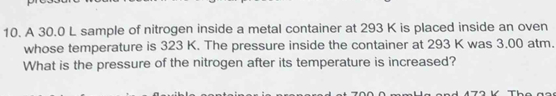 A 30.0 L sample of nitrogen inside a metal container at 293 K is placed inside an oven 
whose temperature is 323 K. The pressure inside the container at 293 K was 3.00 atm. 
What is the pressure of the nitrogen after its temperature is increased?