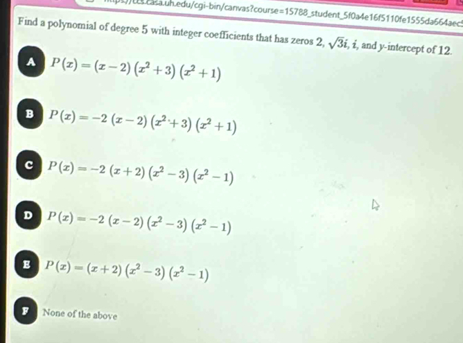 =15788 S_student_5f0a4e16f5110fe1555da664aec5
Find a polynomial of degree 5 with integer coefficients that has zeros 2, sqrt(3)i, i , and y-intercept of 12.
A P(x)=(x-2)(x^2+3)(x^2+1)
B P(x)=-2(x-2)(x^2+3)(x^2+1)
c P(x)=-2(x+2)(x^2-3)(x^2-1)
D P(x)=-2(x-2)(x^2-3)(x^2-1)
E P(x)=(x+2)(x^2-3)(x^2-1)
B None of the above