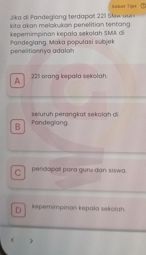 Sobat Tips
Jika di Pandeglang terdapat 221 SMA dan
kita akan melakukan penelitian tentang
kepemimpinan kepala sekolah SMA di
Pandeglang. Maka populasi subjek
penelitiannya adalah
A 221 orang kepala sekolah.
seluruh perangkat sekolah di
B Pandeglang.
C pendapat para guru dan siswa.
D kepemimpinan kepala sekolah.