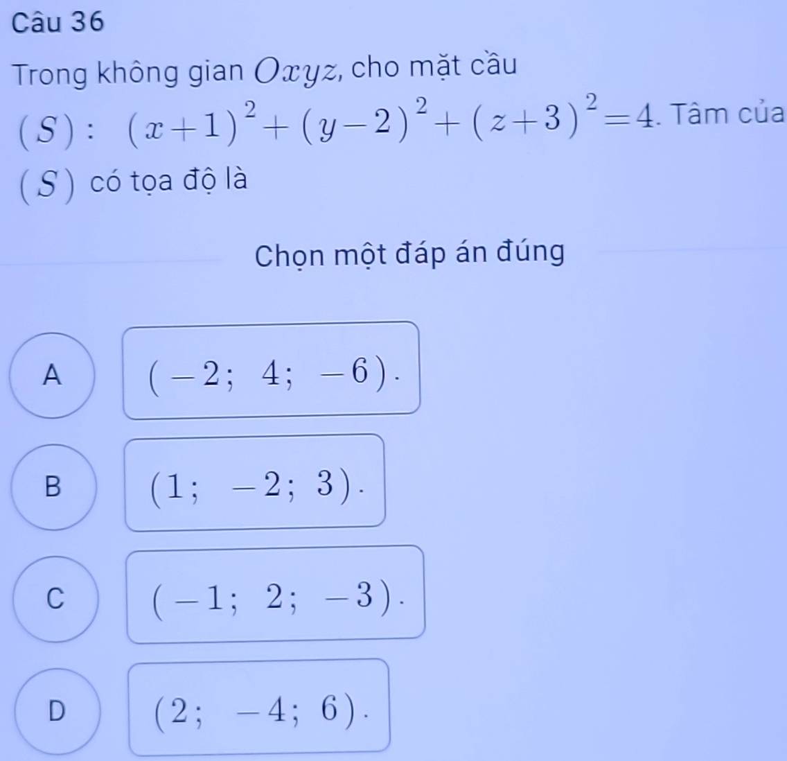 Trong không gian Oxyz, cho mặt cầu
(S): ^circ  (x+1)^2+(y-2)^2+(z+3)^2=4. Tâm của
(S) có tọa độ là
Chọn một đáp án đúng
A
(-2;4;-6).
B
(1;-2;3).
C
(-1;2;-3).
D
(2;-4;6).