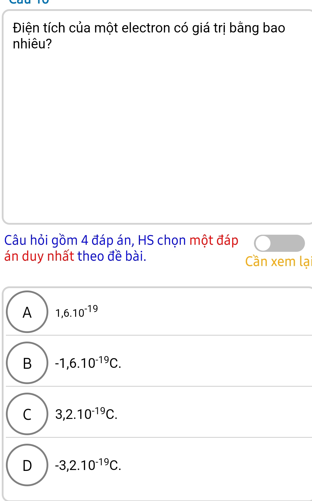 Điện tích của một electron có giá trị bằng bao
nhiêu?
Câu hỏi gồm 4 đáp án, HS chọn một đáp
án duy nhất theo đề bài. Cần xem lại
A 1,6.10^(-19)
B -1,6.10^(-19)C.
C 3,2.10^(-19)C.
D -3,2.10^(-19)C.