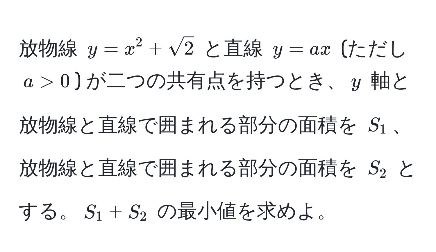 放物線 $y = x^(2 + sqrt2)$ と直線 $y = ax$ (ただし $a > 0$) が二つの共有点を持つとき、$y$ 軸と放物線と直線で囲まれる部分の面積を $S_1$、放物線と直線で囲まれる部分の面積を $S_2$ とする。$S_1 + S_2$ の最小値を求めよ。