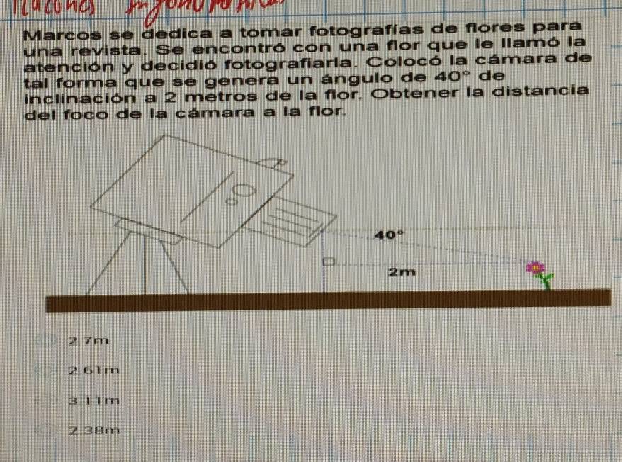 Marcos se dedica a tomar fotografías de flores para
una revista. Se encontró con una flor que le llamó la
atención y decidió fotografiarla. Colocó la cámara de
tal forma que se genera un ángulo de 40° de
inclinación a 2 metros de la flor, Obtener la distancia
del foco de la cámara a la flor.
2.7m
2.61m
3.11m
2.38m