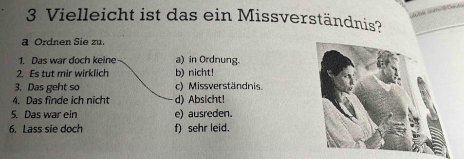 Vielleicht ist das ein Missverständnis?
a Ordnen Sie zu.
1. Das war doch keine a) in Ordnung.
2. Es tut mir wirklich b) nicht!
3. Das geht so c) Missverständnis.
4. Das finde ich nicht d) Absicht!
5. Das war ein e) ausreden.
6. Lass sie doch f) sehr leid.