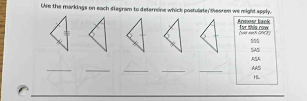 Use the markings on each diagram to determine which postulate/theorem we might apply. 
Answer bank 
for this row 
(use each ONCE) 
SAS 
ASA 
_ 
_ 
__ 
_ 
AAS 
HL 
_ 
_