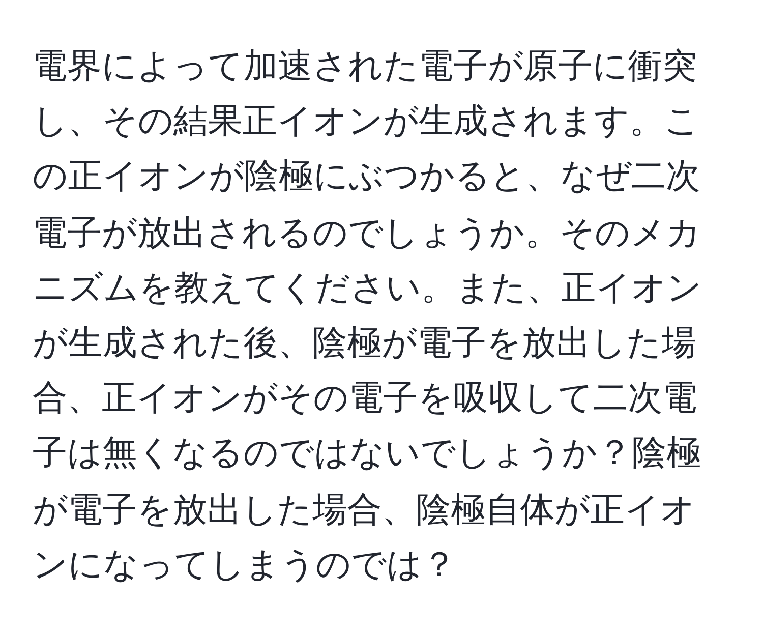 電界によって加速された電子が原子に衝突し、その結果正イオンが生成されます。この正イオンが陰極にぶつかると、なぜ二次電子が放出されるのでしょうか。そのメカニズムを教えてください。また、正イオンが生成された後、陰極が電子を放出した場合、正イオンがその電子を吸収して二次電子は無くなるのではないでしょうか？陰極が電子を放出した場合、陰極自体が正イオンになってしまうのでは？