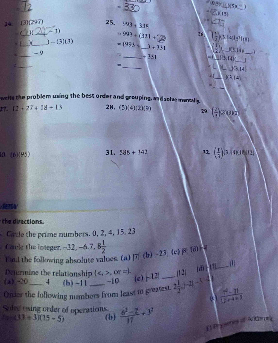 =
_
_
24. (3)(297) 25. 993+338
_)(_ ∠ 3)
=993+(331+22
_
26. ( 1/2 )(3.14)(5^2)(8)
n 
_ -(3)(3)
=(993+ _  )+331
_
- 9
=( 1/2 ) _ )(3.14)( _ J
_ +331
=( _ _ 1)(3,14) _J
_
_
=
= (_ If_ J(3.14)
=(_ )(3.14)
_=
write the problem using the best order and grouping, and solve mentally.
27. 12+27+18+13 28. (5)(4)(2)(9)
29. ( 2/3 )(8)(9)(2)
0 (6)(95)
31. 588+342 32. ( r/3 )(3.14)(10)(12)
new
h rections.
Cirle the prime numbers. 0, 2, 4, 15, 23
Circle the integer. -32, -6.7, 8 1/2 
Fnd the following absolute values. (a) |7|(b)|-23| (c) [8](d)-4
1
Determine the relationship (,or=).
(a) -20 4 (b) -1l -10 (e) |-12| |12| (d) 17 _
Order the following numbers from least to greatest. 2 1/2 ,|-2|,-3|-2|
( )  (7^2-11)/12+4* 3 
Solve using order of operations.  (6^2-2)/17 +3^2
(33+3)(15-5) (b)
J ) Pryemes of Arithme