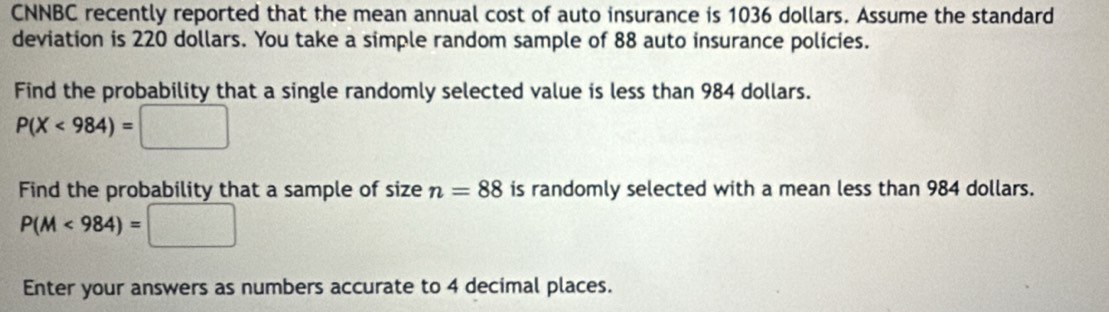 CNNBC recently reported that the mean annual cost of auto insurance is 1036 dollars. Assume the standard 
deviation is 220 dollars. You take a simple random sample of 88 auto insurance policies. 
Find the probability that a single randomly selected value is less than 984 dollars.
P(X<984)=□
Find the probability that a sample of size n=88 is randomly selected with a mean less than 984 dollars.
P(M<984)=□
Enter your answers as numbers accurate to 4 decimal places.