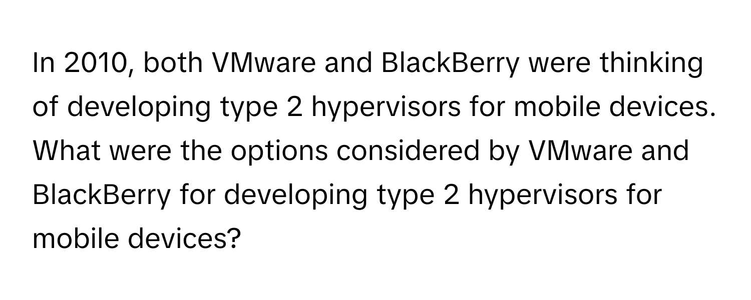 In 2010, both VMware and BlackBerry were thinking of developing type 2 hypervisors for mobile devices. What were the options considered by VMware and BlackBerry for developing type 2 hypervisors for mobile devices?