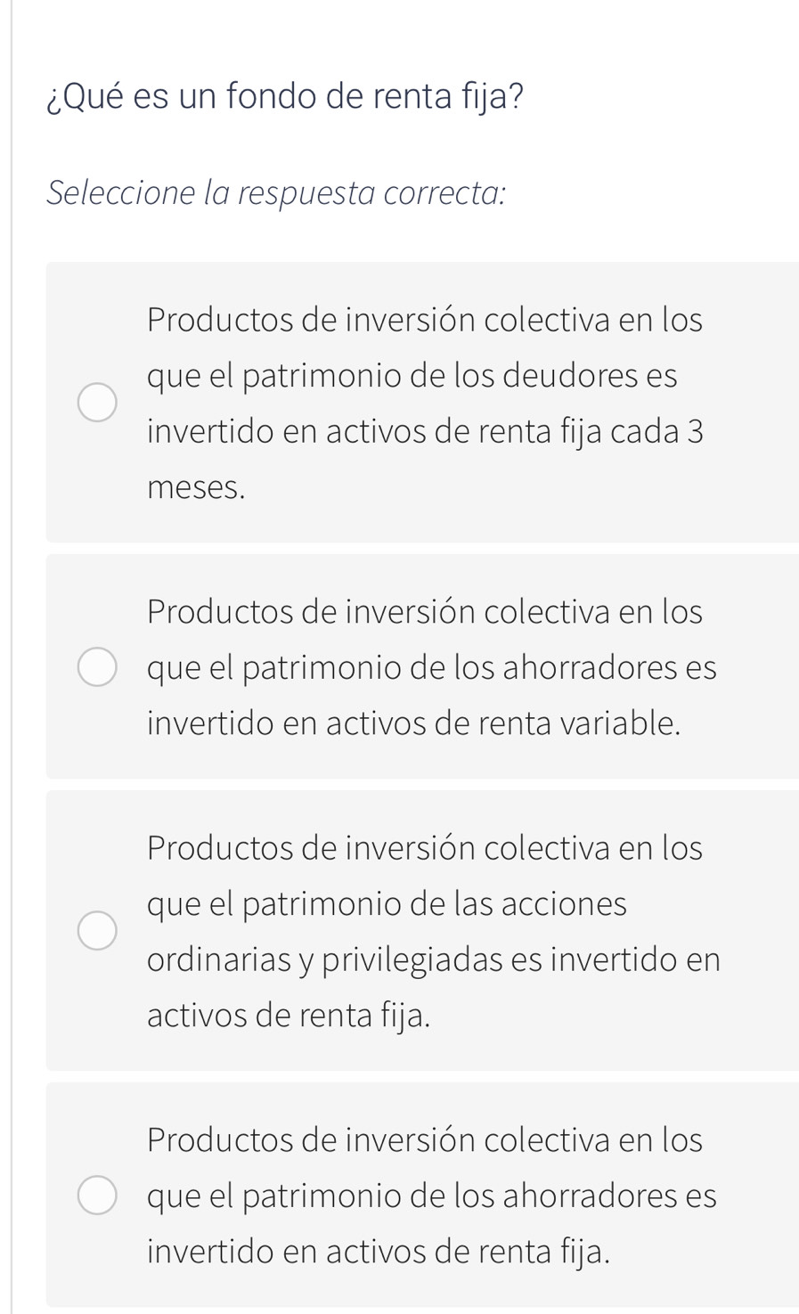 ¿Qué es un fondo de renta fija?
Seleccione la respuesta correcta:
Productos de inversión colectiva en los
que el patrimonio de los deudores es
invertido en activos de renta fija cada 3
meses.
Productos de inversión colectiva en los
que el patrimonio de los ahorradores es
invertido en activos de renta variable.
Productos de inversión colectiva en los
que el patrimonio de las acciones
ordinarias y privilegiadas es invertido en
activos de renta fija.
Productos de inversión colectiva en los
que el patrimonio de los ahorradores es
invertido en activos de renta fija.