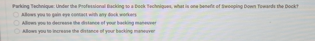 Parking Technique: Under the Professional Backing to a Dock Techniques, what is one benefit of Swooping Down Towards the Dock?
Allows you to gain eye contact with any dock workers
Allows you to decrease the distance of your backing maneuver
Allows you to increase the distance of your backing maneuver