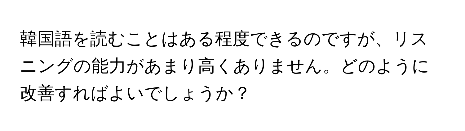 韓国語を読むことはある程度できるのですが、リスニングの能力があまり高くありません。どのように改善すればよいでしょうか？