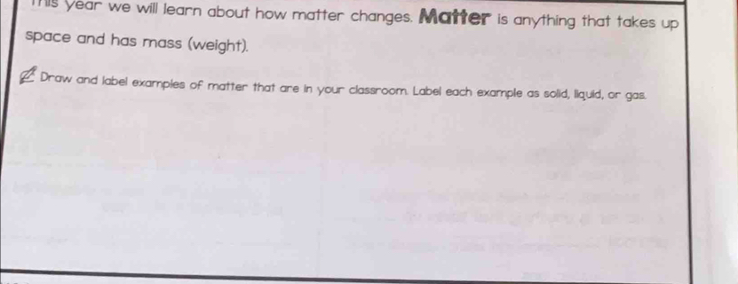 This year we will learn about how matter changes. Matter is anything that takes up 
space and has mass (weight). 
Draw and label examples of matter that are in your classroom. Label each example as solid, liquid, or gas.