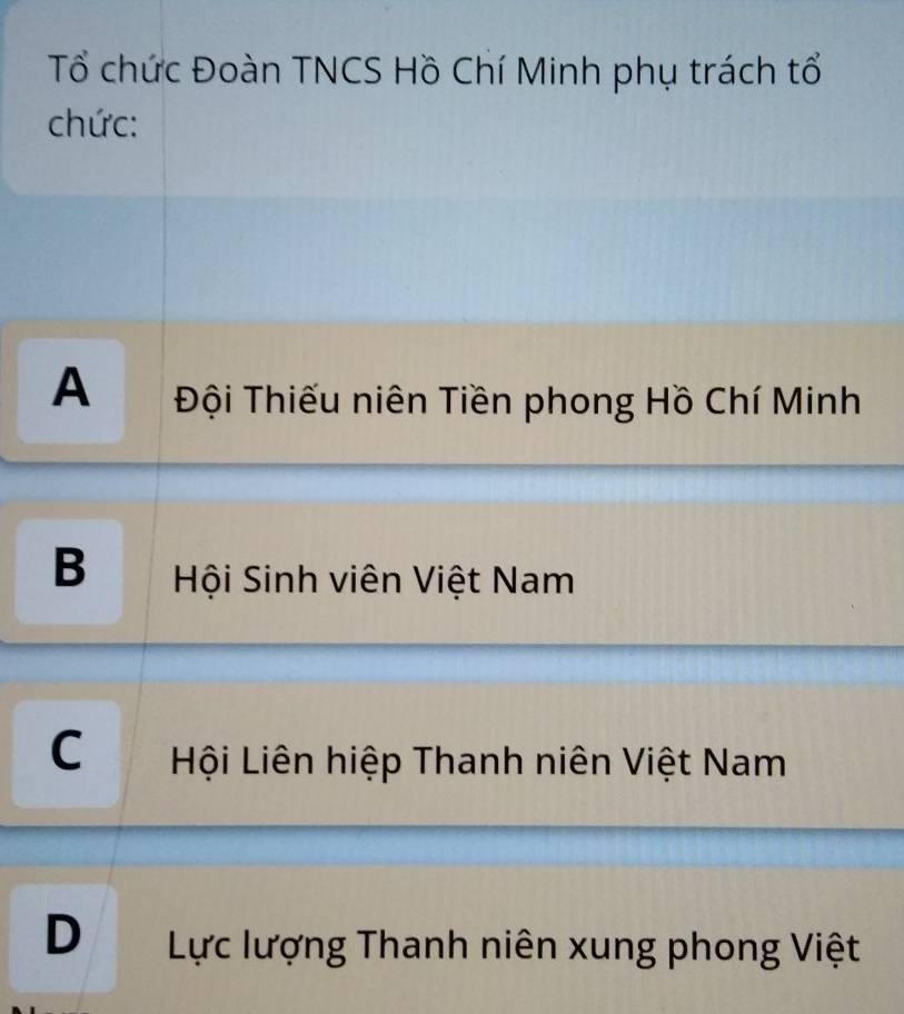 Tổ chức Đoàn TNCS Hồ Chí Minh phụ trách tổ
chức:
A Đội Thiếu niên Tiền phong Hồ Chí Minh
B Hội Sinh viên Việt Nam
C Hội Liên hiệp Thanh niên Việt Nam
D Lực lượng Thanh niên xung phong Việt