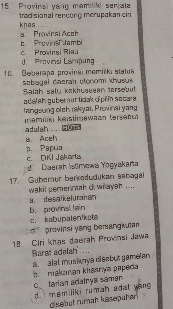 Provinsi yang memiliki senjata
tradisional rencong merupakan ciri
khas ....
a. Provinsi Aceh
b. Provinsi Jambi
c. Provinsi Riau
d. Provinsi Lampung
16. Beberapa provinsi memiliki status
sebagai daerah otonomi khusus.
Salah satu kekhususan tersebut
adalah gubernur tidak dipilih secara
langsung oleh rakyat. Provinsi yang
memiliki keistimewaan tersebut 
adalah … HOTS
a. Aceh
b. Papua
c. DKI Jakarta
d Daerah Istimewa Yogyakarta
17. Gubernur berkedudukan sebagai
wakil pemerintah di wilayah ....
a. desa/kelurahan
b. provinsi lain
c. kabupaten/kota
d provinsi yang bersangkutan 
18. Ciri khas daerah Provinsi Jawa
Barat adalah ....
a. alat musiknya disebut gamelan
b. makanan khasnya papeda
c tarian adatnya saman
d. memiliki rumah adat yang
disebut rumah kasepuhan