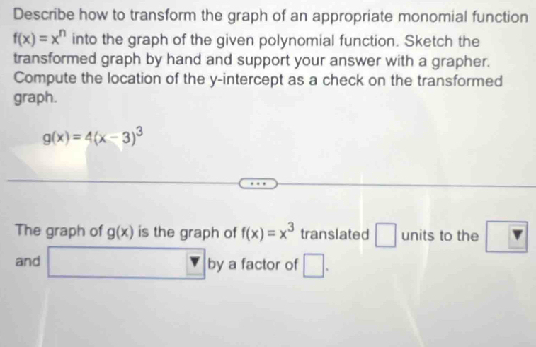 Describe how to transform the graph of an appropriate monomial function
f(x)=x^n into the graph of the given polynomial function. Sketch the 
transformed graph by hand and support your answer with a grapher. 
Compute the location of the y-intercept as a check on the transformed 
graph.
g(x)=4(x-3)^3
The graph of g(x) is the graph of f(x)=x^3 translated □ units to the ? 
and □ by a factor of □.