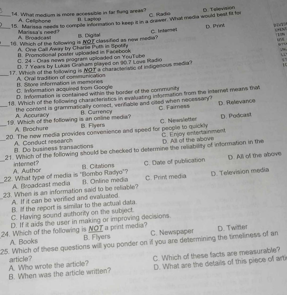 C. Radio D. Television
14. What medium is more accessible in far flung areas?
A. Cellphone B. Laptop
__15. Marissa needs to compile information to keep it in a drawer. What media would best fit for
Marissa's need?
C. Internet D. Print
DIVID
EMENT
A. Broadcast B. Digital
TION
_16. Which of the following is NOT classified as new media?
USE
A. One Call Away by Charlie Puth in Spotify
RTCA
B. Promotional poster uploaded in Facebook

C. 24 - Oras news program uploaded on YouTube ING
D. 7 Years by Lukas Graham played on 90.7 Love Radio
【
17. Which of the following is NOT a characteristic of indigenous media? ET
_A. Oral tradition of communication
B. Store information in memories
C. Information acquired from Google
D. Information is contained within the border of the community
18. Which of the following characteristics in evaluating information from the internet means that
the content is grammatically correct, verifiable and cited when necessary?
_A. Accuracy B. Currency C. Fairness D. Relevance
19. Which of the following is an online media?
A. Brochure B. Flyers C. Newsletter D. Podcast
_
_20. The new media provides convenience and speed for people to quickly
C. Enjoy entertainment
A. Conduct research
B. Do business transactions D. All of the above
_
21. Which of the following should be checked to determine the reliability of information in the
A. Author B. Citations C. Date of publication D. All of the above
internet?
_
22. What type of media is “Bombo Radyo”?
A. Broadcast media B. Online media C. Print media D. Television media
_
23. When is an information said to be reliable?
A. If it can be verified and evaluated.
B. If the report is similar to the actual data.
C. Having sound authority on the subject.
D. If it aids the user in making or improving decisions.
24. Which of the following is NOT a print media?
A. Books B. Flyers C. Newspaper D. Twitter
25. Which of these questions will you ponder on if you are determining the timeliness of an
A. Who wrote the article? C. Which of these facts are measurable?
article?
B. When was the article written? D. What are the details of this piece of arti