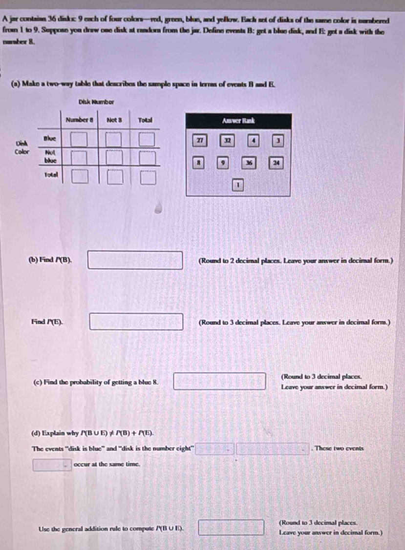 A jar contains 36 diskx: 9 each of four colors—red, green, blun, and yellow. Bach set of disks of the same color is numbered
from 1 to 9. Suppose you draw ose disk at random from the jar. Define events B: get a blue disk, and E: get a disk with the
namber 8.
(a) Make a two-way table that describes the sample space in terms of events B and E.
Disk Numbor
Dinh
Colo
(b) Find P(B). □ (Round to 2 decimal places. Leave your answer in decimal form.)
Find P(E). □ (Round to 3 decimal places. Leave your answer in decimal form.)
(Round to 3 decimal places.
(c) Find the probability of getting a blue 8. □ Leave your answer in decimal form.)
(d) Explain why P(B∪ E)!= P(B)+P(E).
The events “disk is blue” and “disk is the number eight” □ □ □. These two events
□ occur at the same time.
(Round to 3 decimal places.
Use the general addition rule to compute /'(B∪ E) □ Leave your answer in decimal form.)