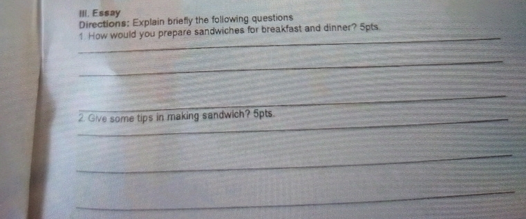 Essay 
Directions: Explain briefly the following questions 
_ 
1 How would you prepare sandwiches for breakfast and dinner? 5pts 
_ 
_ 
_2. Give some tips in making sandwich? 5pts. 
_ 
_