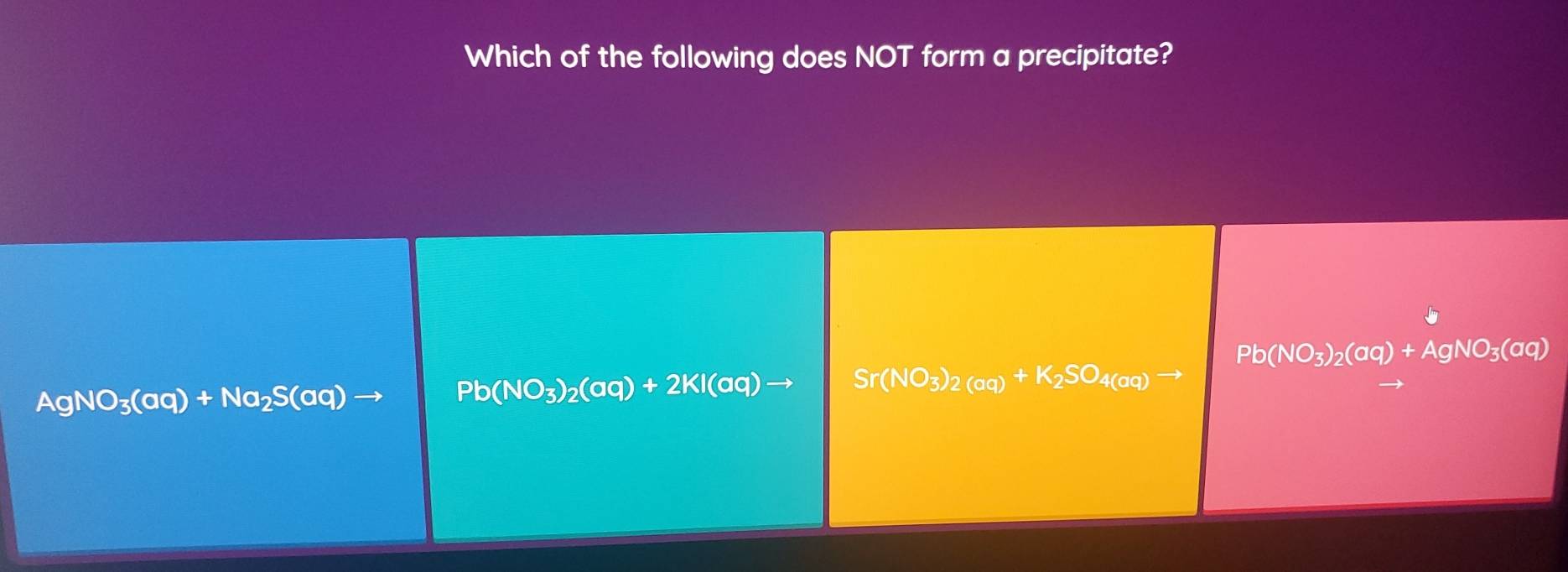 Which of the following does NOT form a precipitate?
Pb(NO_3)_2(aq)+AgNO_3(aq)
(NO_3)_2(aq)+K_2SO_4(aq)to
AgNO_3(aq)+Na_2S(aq)
Pb(NO_3)_2(aq)+2KI(aq)