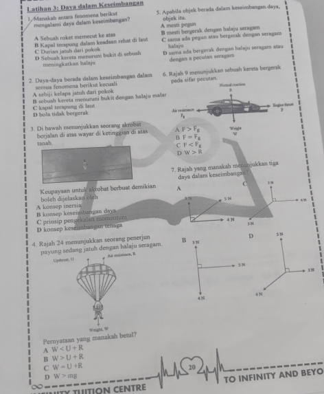 Latihan 3: Dava dalam Keseimbangan
1. Manakals antara fenomena berikut 5. Apabila objek berada dalam keseimbangan daya,
mengalami daya dalam keseimbangan? objek iru.
A Sebuah roket memecut ke atas A mesti pegun B mesti bergerak dengan halaju seragam
B Kapal terapung dalam keadaan rehat di laut C sama ada pegun atau bergerak dengan seragan
C Durian jatuh dari pokok halaju
D Sebuah kereta memuruni bukit di sebuah D sama ada bergerak dengan haïaju seragam aau
meningkatkan halaju dengan a pecutan seragam
2. Daya-daya berada dalam keseimbangan dalam 6. Rajah 9 menunjukkan sebuah kereta bergerak
semua fenomena berikut kecuali Monmal raction
A sebiji kelapa jatuh dari pokok pada sifar pecutan.
C kapal terapung di laut B sebuah kereta menuruni bukit dengan halaju malar
Engine thrat
D bola tidak bergerak Als resistance
F_8
3. Di bawah menunjukkan seorang akrobat F>F_g WN eig]#
berjalan di atas wayar di ketinggian di atas A
B F=F_g
w
tanah
C F
D W>R
7. Rajah yang manakah menunjukkan tiga
Keupayaan untuk akrobat berbuat demikian am keseimbangan?
boteh dijelaskan oleh
A konsep inersia
B konsep keseimbangan day
C prinsip pengekalan momentum
D konsep keseimbangan tenaga
4. Rajah 24 menunjukkan seorang penerjun 
payung sedang jatuh dengan halaju seragam.
Uphzust, U Air resistance, R
Pernyataan yang manakah betul? Weighi, W
A W
B W>U+R
C W=U+R
20
D W>mg
TY TUTION CENTRE TO INFINITY AND BEYO