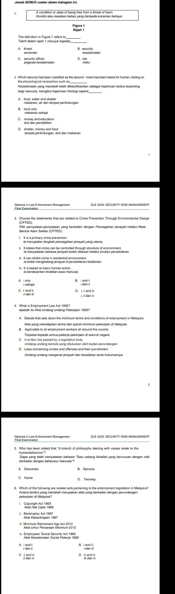 Kondisi atau keadaan bebas yang daripada ancaman bahaya
_
Takrif dalam rajah 1 merujuk kepada
A. threa
C. security olasolamatan
Keselamatan yang manakah telah diklasifikasikan sebagai keperluan kedua terpenting
_
B. 199skanan sahaja
morey and education
D. shelter, money and food
3. Choose the statements that are related to Crime Prevention Through Environmental Design
Pilih pernyataan-pernyataan yang berkaitan dengan Pencegahan Jenayah melalui Reka
la merupakan langkah pencegahan jenayah yang utama.
la boleh menghalang jenayah di persekitaran kediaman.
iv. It is based on basic human action.
A.I only
i sahaja
D. i, ii and iv
i, ii dan iv
4. What is Employment Law Act 1955?
Apakah itu Akta Undang-undang Pekerjaan 1955?
Akta yang menetapkan terma dan syarat minimum pekerjaan di Malaysia
B. Applicable to all employment workers all around the country
Terpakai kepada semua pekerja pekerjaan di seluruh negara
C. A written law passed by a legislative body
Undang-undang bertulis yang diluluskan oleh badan perundangan
D. Laws concerning crimes and offenses and their punishment
Undang-undang mengenai jenayah dan kesalahan serta hukumannya
Pinére in Lax Enforcement Management
humanbahaviour"?
Siapa yang telah menyatakan bahawa "Satu cabang falsafah yang berurusan dengan nilai
berkaitan dengan bahaviour manusia'?
A. Descartes B. Spinoza
6. Which of the following are related acts pertaining to the employment legislation in Malaysia?
Antara berikut yang manakah merupakan akta yang berkaitan dengan perundangan
i. Copyright Act 1969
''' 'aromuf Püremet Pam AR 3 12
`  dan '''
D  dan