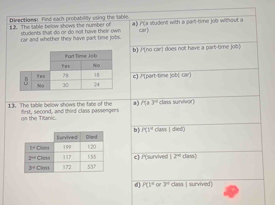 Directions: Find each probability using the table.
12. The table below shows the number of a) P(a student with a part-time job without a
students that do or do not have their own car)
car and whether they have part time jobs.
b) P(no car| does not have a part-time job)
c) P(part-time job| car)
13. The table below shows the fate of the a) P(a3^(rd) class survivor)
first, second, and third class passengers
on the Titanic.
b) P(1^(st) class | died)
c) P(survived 12^(nd) class)
d) P(1^(st) or 3^(rd) class | survived)