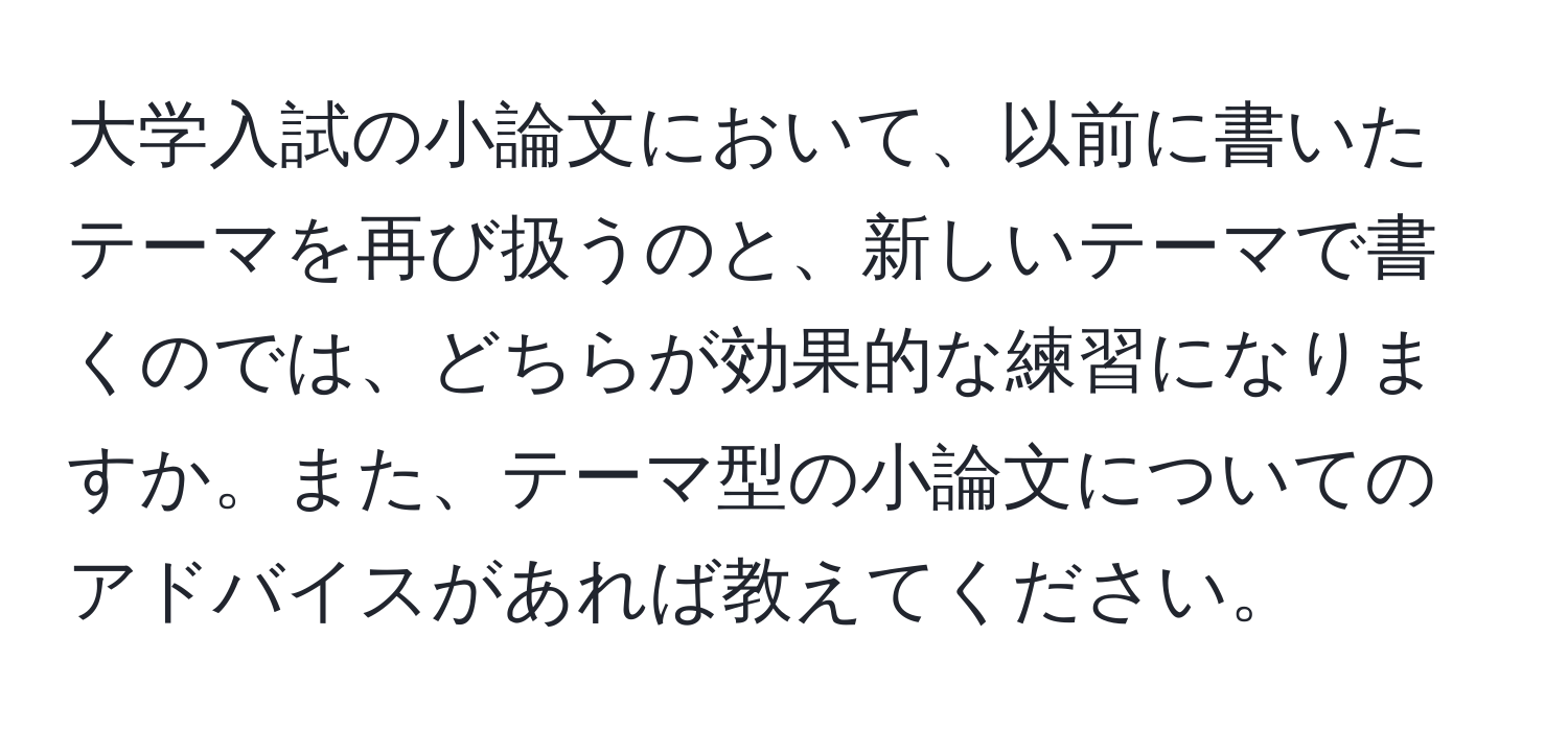 大学入試の小論文において、以前に書いたテーマを再び扱うのと、新しいテーマで書くのでは、どちらが効果的な練習になりますか。また、テーマ型の小論文についてのアドバイスがあれば教えてください。