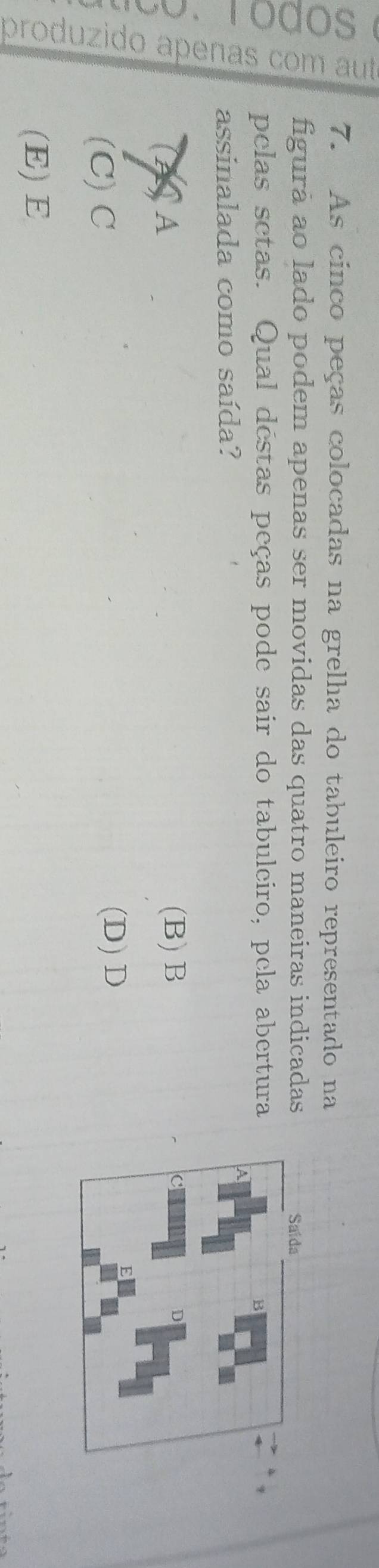 As cinco peças colocadas na grelha do tabuleiro representado na
5 figura ao lado podem apenas ser movidas das quatro maneiras indicadas
pelas setas. Qual déstas peças pode sair do tabuleiro, pela abertura
assinalada como saída?
(4) A
(B) B
(C) C
(D)D
(E) E