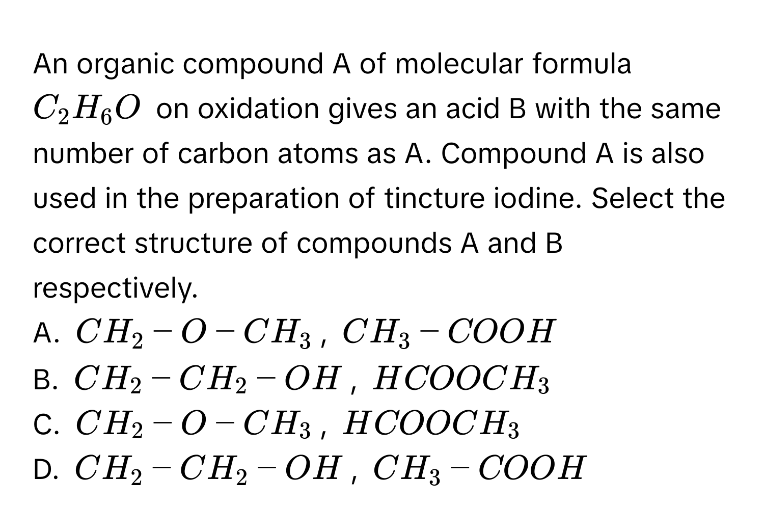 An organic compound A of molecular formula $C_2H_6O$ on oxidation gives an acid B with the same number of carbon atoms as A. Compound A is also used in the preparation of tincture iodine. Select the correct structure of compounds A and B respectively. 
A. $CH_2−O−CH_3$, $CH_3−COOH$
B. $CH_2−CH_2−OH$, $HCOOCH_3$
C. $CH_2−O−CH_3$, $HCOOCH_3$
D. $CH_2−CH_2−OH$, $CH_3−COOH$