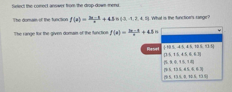 Select the correct answer from the drop-down menu.
The domain of the function f(x)= (3x-6)/x +4.5 6  -3,-1,2,4,5. What is the function's range?
The range for the given domain of the function f(x)= (3x-6)/x +4.5 is
Reset  -10.5,-4.5,4.5,10.5,13.5
 3.5,1.5,4.5,6,6.3
 5,9,0,1.5,1.8
(9.5,13.5,4.5,6,6.3)
 9.5,13.5,0,10.5,13.5