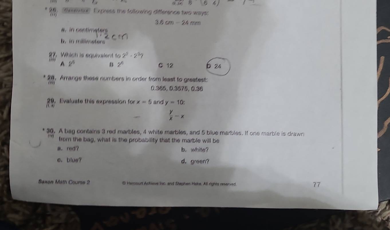 4 )
11 'Gnmilize'' Express the following difference two ways:
(y,
3.6cm-24mm
a. in centimeters
b. in millimeters
27.Which is equivalent to 2^2· 2^3
(“”) A 2^6
B 2^0 C 12 b 24
28. Arrange these numbers in order from least to greatest:
(49)
0.365, 0.3575, 0.36
20. Evaluate this expression for x=5 and y=10 : 
(1. 4)
 y/x -x
30. A bag contains 3 red marbles, 4 white marbles, and 5 blue marbles. If one marble is drawn
(14) from the bag, what is the probability that the marble will be
a. red? b. white?
e. blue? d. green?
Saxon Math Course 2 @ Harcoud Achieve Inc. and Stephen Hake. All rights reserved.
77