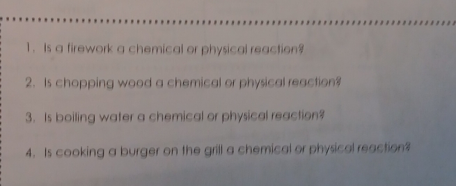 Is a firework a chemical or physical reaction? 
2. Is chopping wood a chemical or physical reaction? 
3. Is boiling water a chemical or physical reaction? 
4. Is cooking a burger on the grill a chemical or physical reaction?