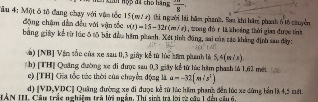 khổi hộp đã cho băng frac 8· 
Tâu 4: Một ô tô đang chạy với vận tốc 15(m/s) thì người lái hãm phanh. Sau khi hãm phanh ô tô chuyển
động chậm dần đều với vận tốc v(t)=15-32t(m/s) , trong đó t là khoảng thời gian được tính
bằng giây kể từ lúc ô tô bắt đầu hãm phanh. Xét tính đúng, sai của các khẳng định sau đây:
a) [NB] Vận tốc của xe sau 0, 3 giây kể từ lúc hãm phanh là 5 ,4(m /s)
(b) [TH] Quãng đường xe đi được sau 0, 3 giây kể từ lúc hãm phanh là 1,62 mét.
c) [TH] Gia tốc tức thời của chuyển động là a=-32(m/s^2)
d) [ VD, VDC ] Quãng đường xe đi được kể từ lúc hãm phanh đến lúc xe dừng hẳn là 4,5 mét.
IÀN III. Câu trắc nghiệm trả lời ngắn. Thí sinh trả lời từ câu 1 đến câu 6.