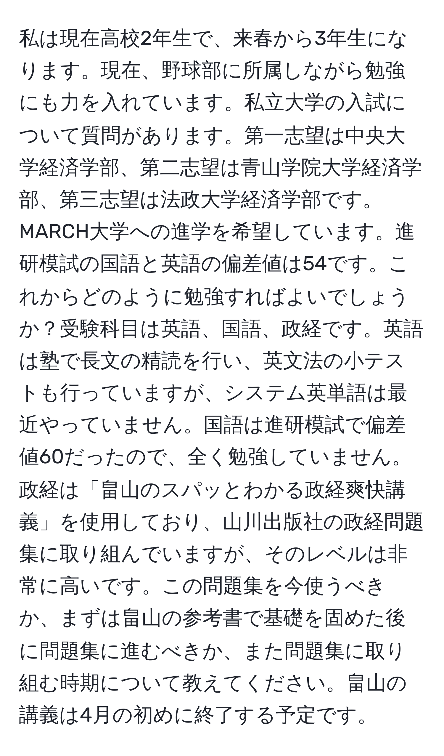 私は現在高校2年生で、来春から3年生になります。現在、野球部に所属しながら勉強にも力を入れています。私立大学の入試について質問があります。第一志望は中央大学経済学部、第二志望は青山学院大学経済学部、第三志望は法政大学経済学部です。MARCH大学への進学を希望しています。進研模試の国語と英語の偏差値は54です。これからどのように勉強すればよいでしょうか？受験科目は英語、国語、政経です。英語は塾で長文の精読を行い、英文法の小テストも行っていますが、システム英単語は最近やっていません。国語は進研模試で偏差値60だったので、全く勉強していません。政経は「畠山のスパッとわかる政経爽快講義」を使用しており、山川出版社の政経問題集に取り組んでいますが、そのレベルは非常に高いです。この問題集を今使うべきか、まずは畠山の参考書で基礎を固めた後に問題集に進むべきか、また問題集に取り組む時期について教えてください。畠山の講義は4月の初めに終了する予定です。