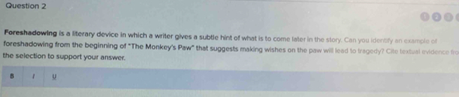 Foreshadowing is a literary device in which a writer gives a subtle hint of what is to come later in the story. Can you identify an example of 
foreshadowing from the beginning of "The Monkey's Paw" that suggests making wishes on the paw will lead to tragedy? Cite textual evidence fro 
the selection to support your answer. 
B 1 U