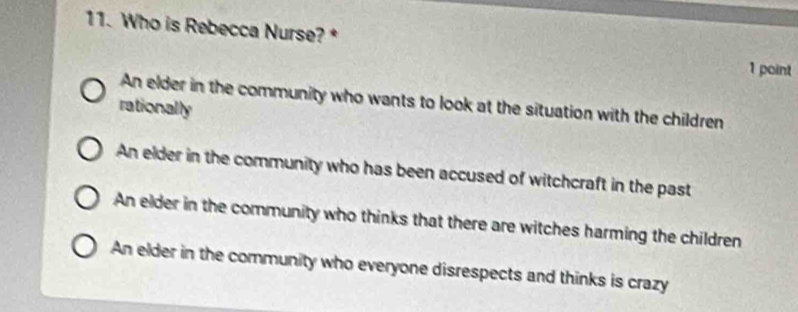 Who is Rebecca Nurse? *
1 point
An elder in the community who wants to look at the situation with the children
rationally
An elder in the community who has been accused of witchcraft in the past
An elder in the community who thinks that there are witches harming the children
An elder in the community who everyone disrespects and thinks is crazy