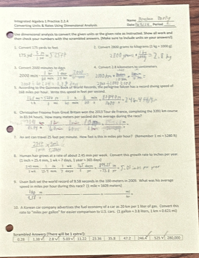 Integrated Algebra 1 Practice 2.2.4 Narme_
Converting Unts & Rates Using Dimensional Amahçis Qube_ Periad_
tne climensonal analysis to corwert the given units or the given rate as instructed. Show all work and
then check your numbers with the scrambled answers. (Make sure to include units on your answers!)
1. Convent 275 yards to feet 2. Comeert 2820 grams to kilograms (1 ) g=2200s
175 x - 3t/13t =
3. Carvert 2080 minutes to days 4. Camert 2.8 klizmeters t2 commeters
2000 min  
S. Acconding to the Guinness Book of World Records, the peregrine falcon has a recoed diving speed of
158 miles per hour. Wrize this speed in feet per second.
 (11.5m)/1h = (52/2ft)/1mi - 1/40min - (1,min)/b0s = 1247f0ft/Di20s =
6. Christopiter Froome from Great Britain won the 2013 Tour de France, completing the 3391 km course
in 83.94 hours. How many meters per second did he average during the race?
7. An art can travel 25 feet per minute. How fast is this in milles per hour? (Remember 1 1mi=5280(t)
8. Human hair grows at a rate of about 2.45 mm per week. Convert this growth rate to inches per year
linch =2S.4cmm,1mA=7 days, 1 year = 365 days)
frac 245mm2wtendarray · frac 1he· frac m 1/2 7dmn· 3frac daJdaym· frac 3sqrt(d)
9. Usain Bolt set the world record of 9.58 seconds in the 100-meters in 2009. What was his average
speed in milles per hour during this race? (1mile=1509meten
frac 16y=,_ =,_ frac .frac ._ ._  = nd/nr =
20. A Karean car company advertises the fuel economy of a car as 20 km per 1 liter of gas. Convert this
rate to "miles per gallon" for easier comparison to U.S. cars. (1 gallon =3.8 libers, 1km=0.621m^2
Scrambled Answers (There will be 1 extra!):
028 1.38 2 8 5.03v 11 22 23:36 35.8 47.2 245.4 525 V 280,000