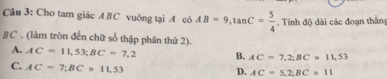 Cho tam giác ABC vuông tại A có AB=9, tan C= 5/4 . Tính độ dài các đoạn thắng
BC. (làm tròn đến chữ số thập phân thứ 2).
A. AC=11,53; BC=7,2
B. AC=7,2; BCgg 11,53
C. AC=7; BCgg 11,53
D. AC=5,2; BCgg 11