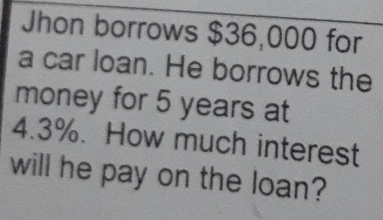 Jhon borrows $36,000 for 
a car loan. He borrows the 
money for 5 years at
4.3%. How much interest 
will he pay on the loan?