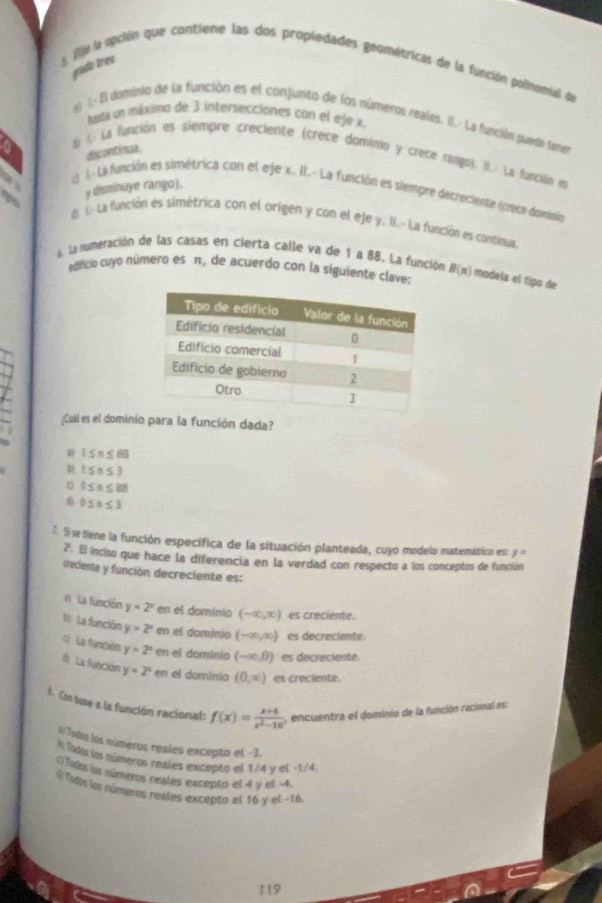 grada tres
s. fije la upción que contiene las dos propiedades geométricas de la función polinomial de
tasta un máximo de 3 intersecciones con el eje x.
el I.- El dominio de la función es el conjunto de los números reales. I.- La función puere temes
discontinua
tj l- La función es siempre creciente (crece dominio y crece rango). II. La función en
y disminuye rango).
1. La función es simétrica con el eje x. II.- La función es siempre decreciente (crece dolnia
d 1 La función es simétrica con el origen y con el eje y. II.- La función es continua.
La mumeración de las casas en cierta calle va de 1 a 88. La función B(n) modela el tipo de
edficio cuyo número es π, de acuerdo con la siguiente clave:
Cuil es el dominio para la función dada?
1 1≤ n≤ 88
b) 1≤ n≤ 3
0≤ n≤ 88
0≤ n≤ 3
7. S se tiene la función específica de la situación planteada, cuyo modelo matemático es: y=
2. El inciso que hace la diferencia en la verdad con respecto a los conceptos de función
creciente y función decreciente es:
4 La función y=2^x en el dominio (-∈fty ,x) es creciente.
V La función y=2^x en el dominio (-∈fty ,∈fty ) es decreciente.
4  La función y=2^x en el dominio (-∈fty ,0) es decreciente.
d La función y=2^x en el dominio (0,∈fty ) es creciente.
E. Cn buse a la función racional: f(x)= (x+4)/x^2-16  encuentra el dominio de la función racional es:
l Tados los números reales excepto el -3.
Al Todos los números reales excepto el 1/4 y el -1/4
Toá los números reales excepto el 4 v el -4
# Tops los números reales excepto el 14 y el -16
119