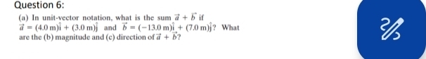 In unit-vector notation, what is the sum vector a+vector b if
vector a=(4.0m)widehat i+(3.0m)widehat j and vector b=(-13.0m)widehat i+(7.0m)widehat j ? What 
are the (b) magnitude and (c) direction of vector a+vector b 9