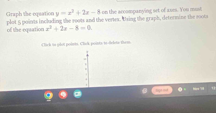 Graph the equation y=x^2+2x-8 on the accompanying set of axes. You must 
plot 5 points including the roots and the vertex. Using the graph, determine the roots 
of the equation x^2+2x-8=0. 
Click to plot points. Click points to delete them.
y
10
9
8
7
6
5
Sign out Nov 18 12