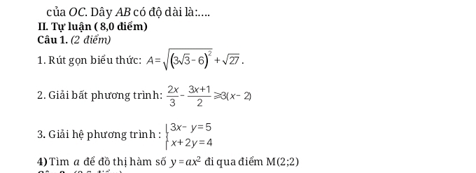 của OC. Dây AB có độ dài là:.... 
II. Tự luận ( 8,0 điểm) 
Câu 1. (2 điểm) 
1. Rút gọn biểu thức: A=sqrt((3sqrt 3)-6)^2+sqrt(27). 
2. Giải bất phương trình:  2x/3 - (3x+1)/2 ≥slant 3(x-2)
3. Giải hệ phương trình : beginarrayl 3x-y=5 x+2y=4endarray.
4) Tìm a để đồ thị hàm số y=ax^2 đi qua điểm M(2;2)