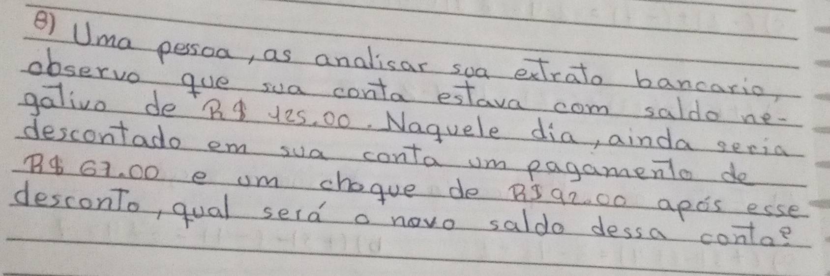 Uma pessoa, as analisar soa extrato bancario, 
observo gue sua conta estava com saldo ne. 
galivo deR 12s, 00. Naguele dia, ainda seria 
descontado em sua conta um pagamento do
74 G1. 00 e um chogue de B5 92. 00 apds esse 
desconTo, qual serd a novo saldo dessa conta?