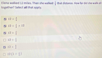 Elena walked 12 miles. Then she walked  1/4  that distance. How far did she walk all
together? Select all that apply.
12*  3/4 
% 12+ 1/4 * 12
12*  1/4 
12+ 1/4 
12*  5/4 
12(1+ 1/4 )