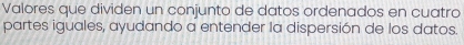 Valores que dividen un conjunto de datos ordenados en cuatro 
partes iguales, ayudando a entender la dispersión de los datos.