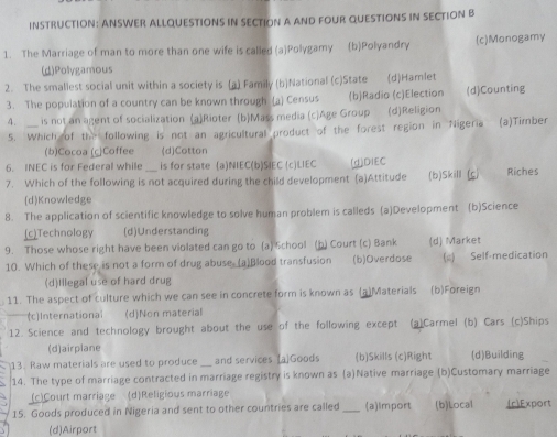 INSTRUCTION: ANSWER ALLQUESTIONS IN SECTION A AND FOUR QUESTIONS IN SECTION B
1. The Marriage of man to more than one wife is called (a)Polygamy (b)Polyandry (c)Monogamy
(d)Polygamous
2. The smallest social unit within a society is (a) Family (b)National (c)State (d)Hamlet
3. The population of a country can be known through (a) Census (b)Radio (c)Election (d)Counting
4. _is not an agent of socialization (a)Rioter (b)Mass media (c)Age Group (d)Religion
5. Which of the following is not an agricultural product of the forest region in Nigeria (a)Tirber
(b)Cocoa (c)Coffee (d)Cotton
6. INEC is for Federal while is for state (a)NIEC(b)SIEC (c)LIEC (d)DIEC
7. Which of the following is not acquired during the child development (a)Attitude (b)Skill (c) Riches
(d)Knowledge
8. The application of scientific knowledge to solve human problem is calleds (a)Development (b)Science
(c)Technology (d)Understanding
9. Those whose right have been violated can go to (a) School (b) Court (c) Bank (d) Market
10. Which of these is not a form of drug abuse (a)Blood transfusion (b)Overdose (;) Self-medication
(d)Illegal use of hard drug
11. The aspect of culture which we can see in concrete form is known as (a)Materials (b)Foreign
(c)International (d)Non material
12. Science and technology brought about the use of the following except (a)Carmel (b) Cars (c)Ships
(d)airplane
13. Raw materials are used to produce_ and services [a]Goods (b)Skills (c)Right (d)Building
14. The type of marriage contracted in marriage registry is known as (a)Native marriage (b)Customary marriage
(c)Court marriage (d)Religious marriage
15. Goods produced in Nigeria and sent to other countries are called _(a)Import (b)Local (r)Export
5 (d)Airport