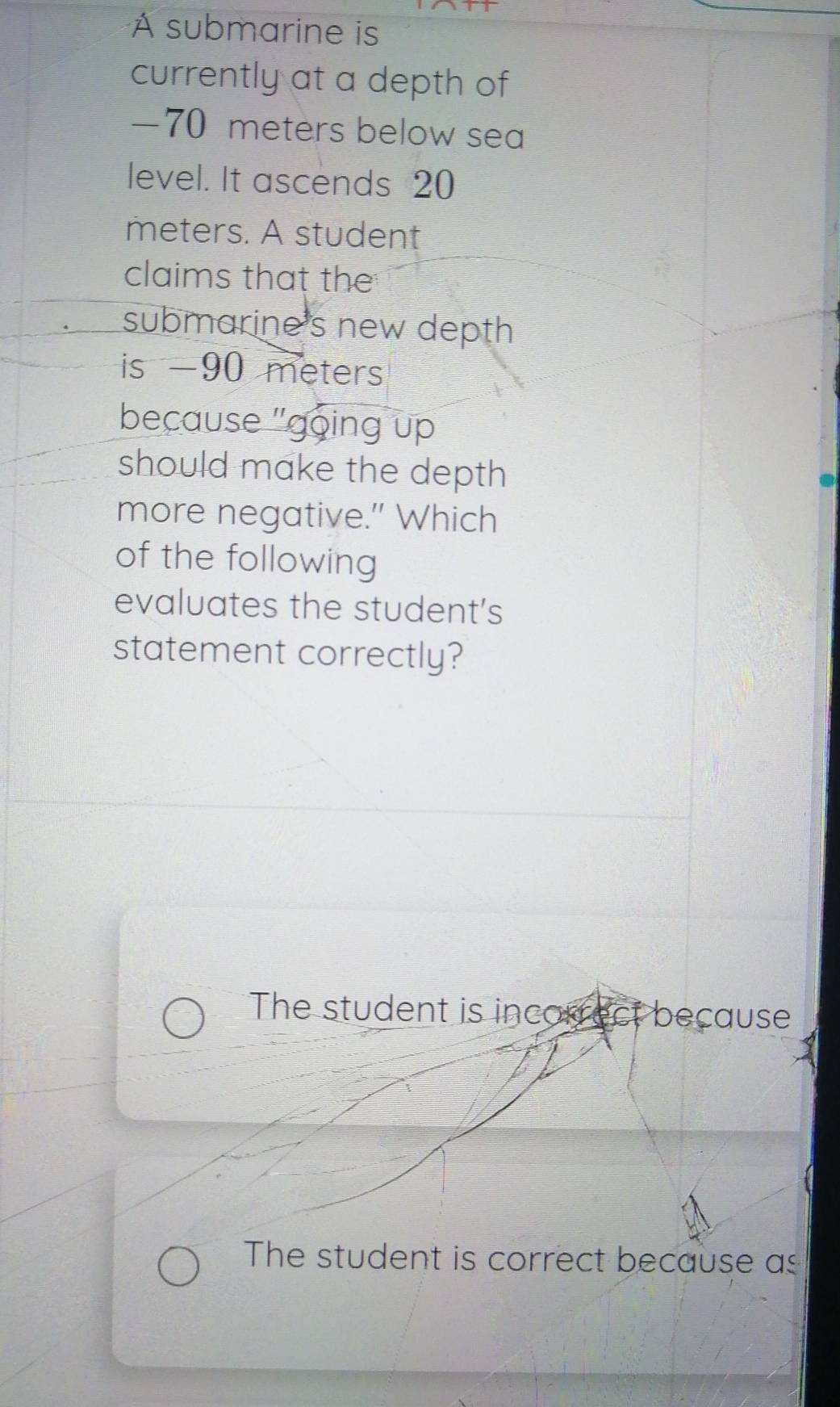 AÀ submarine is
currently at a depth of
— 70 meters below sea
level. It ascends 20
meters. A student
claims that the
submarine's new depth
is -90 meters
because "going up
should make the depth
more negative." Which
of the following
evaluates the student's
statement correctly?
The student is incorrect because
The student is correct because as